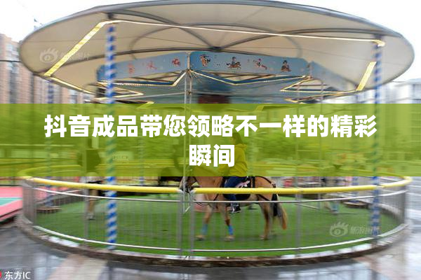 抖音成品带您领略不一样的精彩瞬间