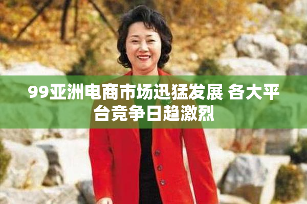 99亚洲电商市场迅猛发展 各大平台竞争日趋激烈