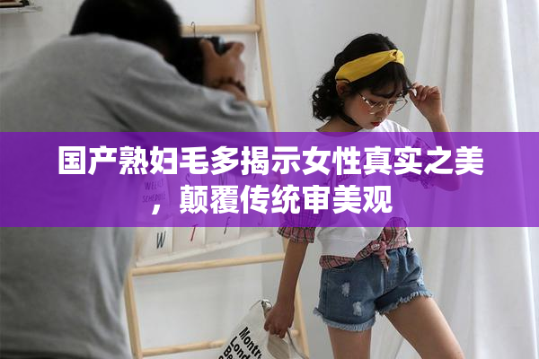 国产熟妇毛多揭示女性真实之美，颠覆传统审美观