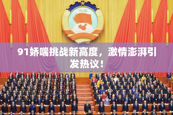 91娇喘挑战新高度，激情澎湃引发热议！