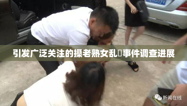 引发广泛关注的搡老熟女乱婬事件调查进展