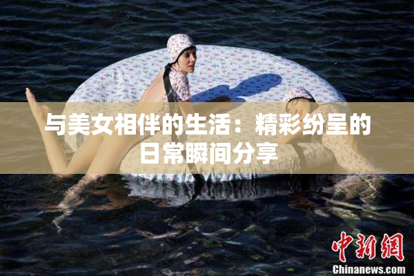 与美女相伴的生活：精彩纷呈的日常瞬间分享