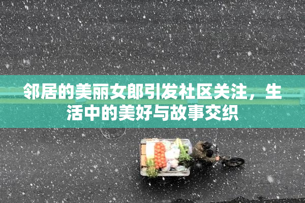 邻居的美丽女郎引发社区关注，生活中的美好与故事交织