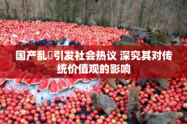 国产乱婬引发社会热议 深究其对传统价值观的影响