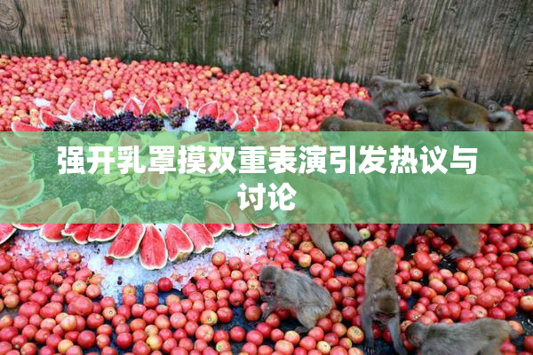 强开乳罩摸双重表演引发热议与讨论
