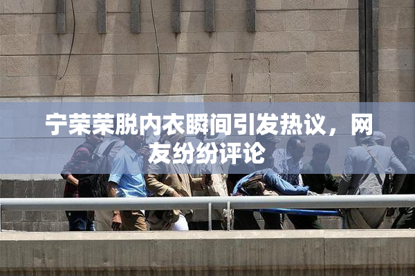 宁荣荣脱内衣瞬间引发热议，网友纷纷评论