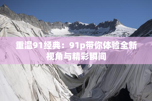 重温91经典：91p带你体验全新视角与精彩瞬间