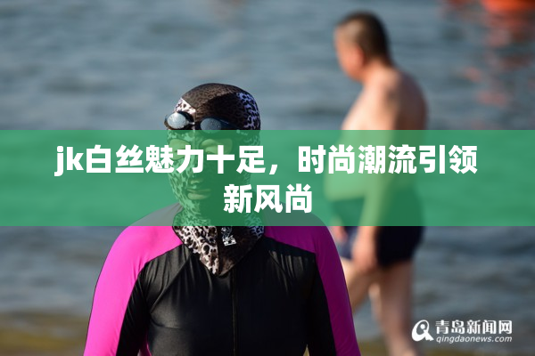 jk白丝魅力十足，时尚潮流引领新风尚