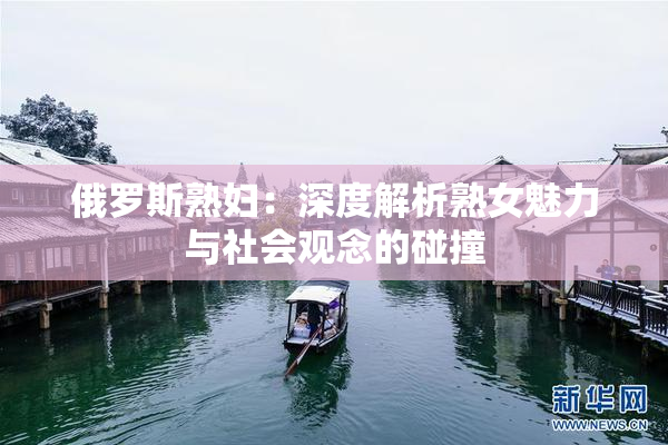 俄罗斯熟妇：深度解析熟女魅力与社会观念的碰撞