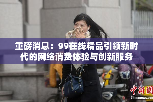 重磅消息：99在线精品引领新时代的网络消费体验与创新服务