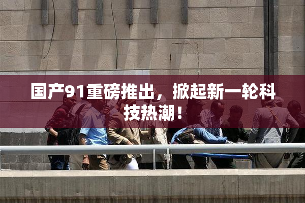 国产91重磅推出，掀起新一轮科技热潮！