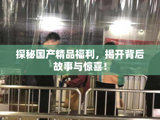 探秘国产精品福利，揭开背后故事与惊喜！