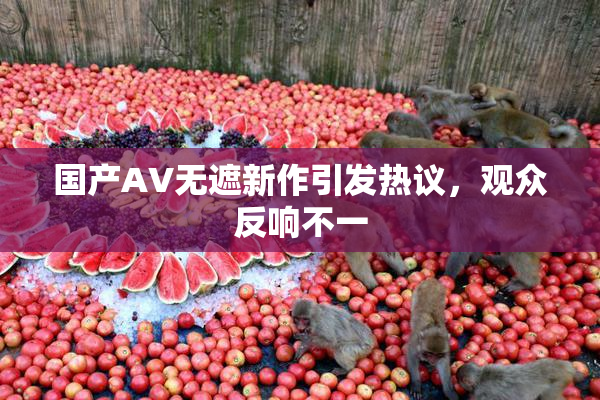 国产AV无遮新作引发热议，观众反响不一