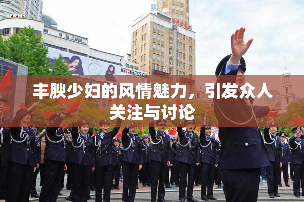 丰腴少妇的风情魅力，引发众人关注与讨论