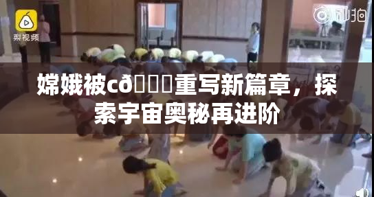 嫦娥被c🔞重写新篇章，探索宇宙奥秘再进阶