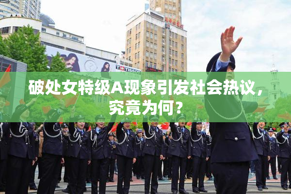 破处女特级A现象引发社会热议，究竟为何？