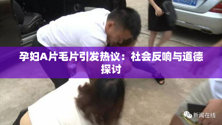 孕妇A片毛片引发热议：社会反响与道德探讨
