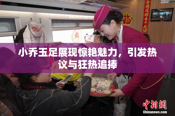 小乔玉足展现惊艳魅力，引发热议与狂热追捧