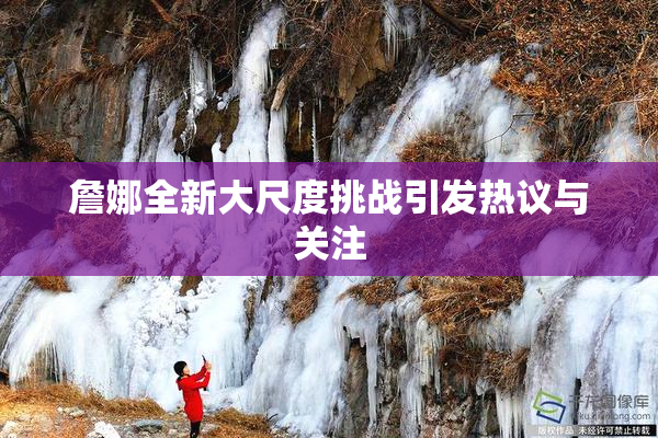 詹娜全新大尺度挑战引发热议与关注