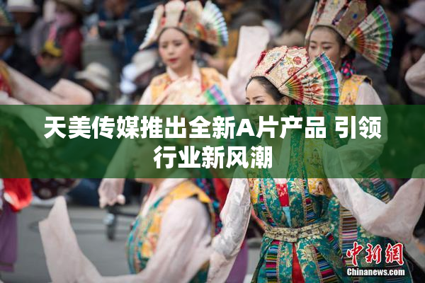 天美传媒推出全新A片产品 引领行业新风潮