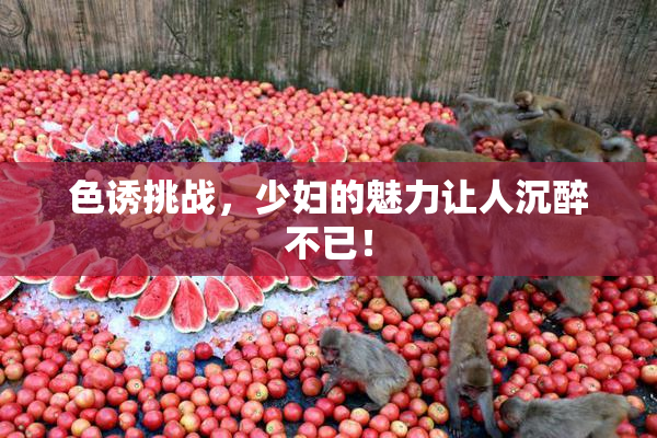 色诱挑战，少妇的魅力让人沉醉不已！