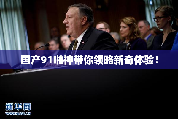国产91啪神带你领略新奇体验！