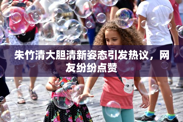 朱竹清大胆清新姿态引发热议，网友纷纷点赞