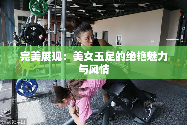 完美展现：美女玉足的绝艳魅力与风情