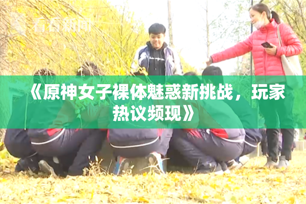 《原神女子裸体魅惑新挑战，玩家热议频现》