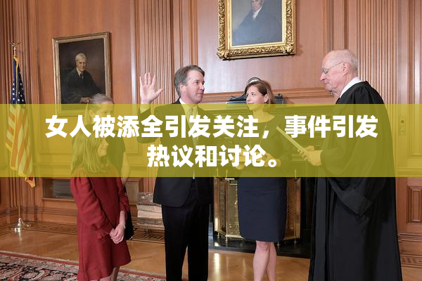 女人被添全引发关注，事件引发热议和讨论。