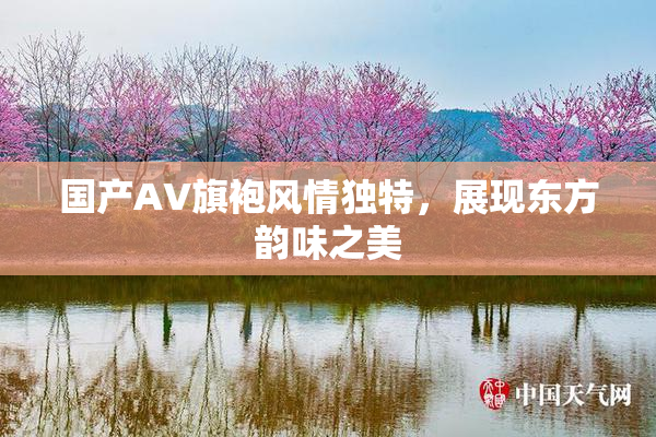 国产AV旗袍风情独特，展现东方韵味之美