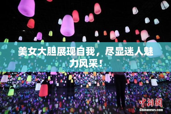 美女大胆展现自我，尽显迷人魅力风采！