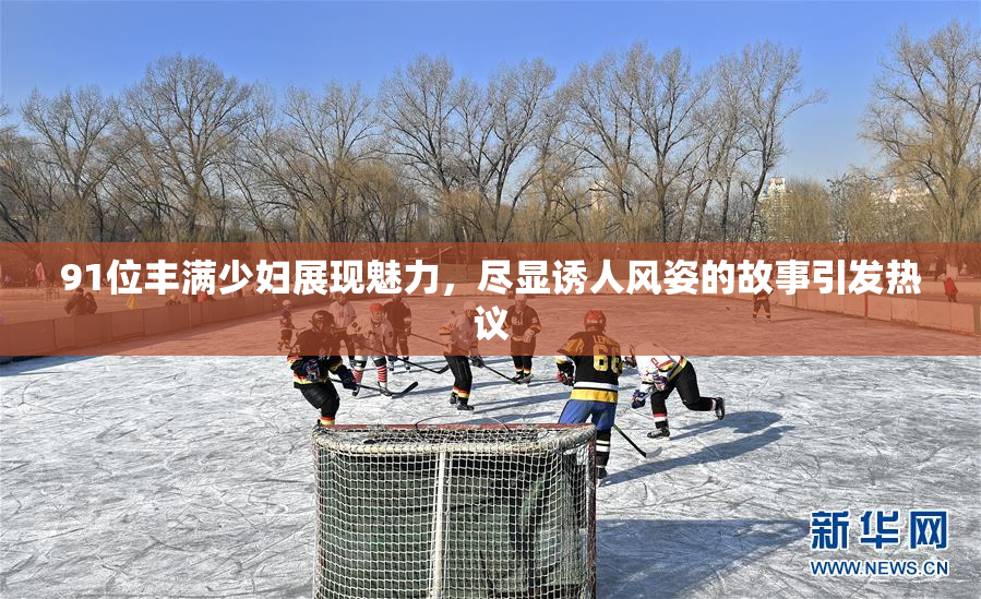 91位丰满少妇展现魅力，尽显诱人风姿的故事引发热议