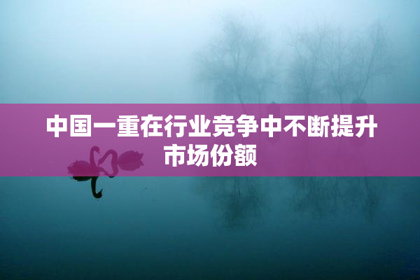 中国一重在行业竞争中不断提升市场份额