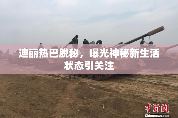 迪丽热巴脱秘，曝光神秘新生活状态引关注