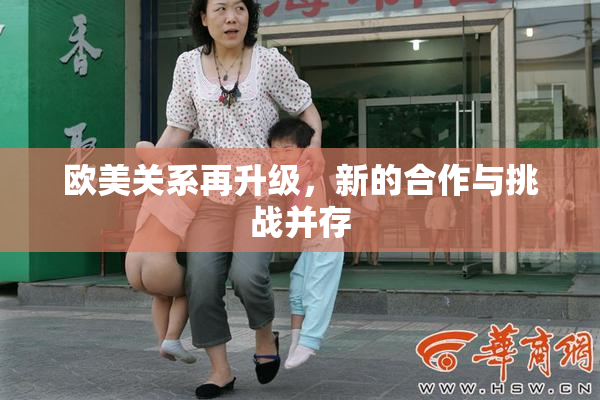 欧美关系再升级，新的合作与挑战并存