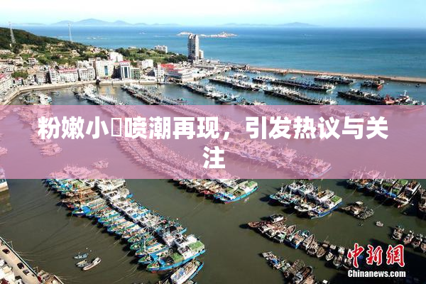 粉嫩小泬喷潮再现，引发热议与关注