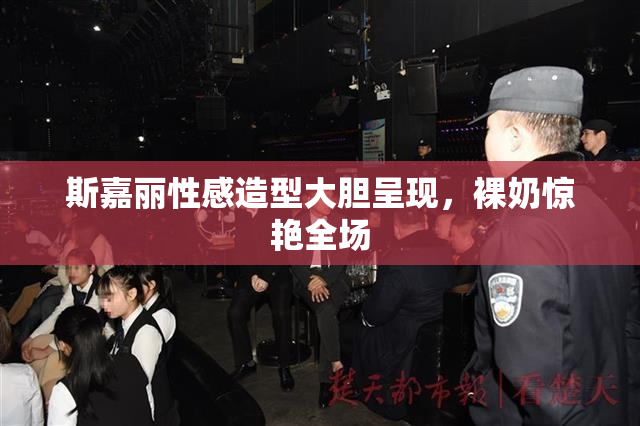 斯嘉丽性感造型大胆呈现，裸奶惊艳全场