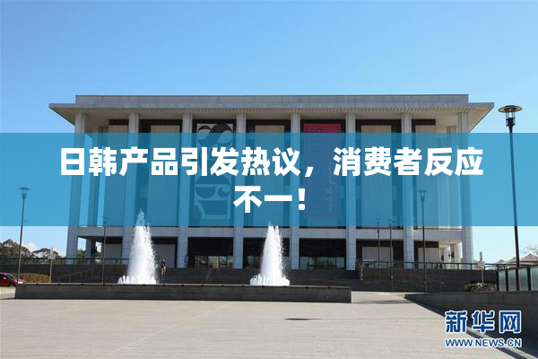 日韩产品引发热议，消费者反应不一！