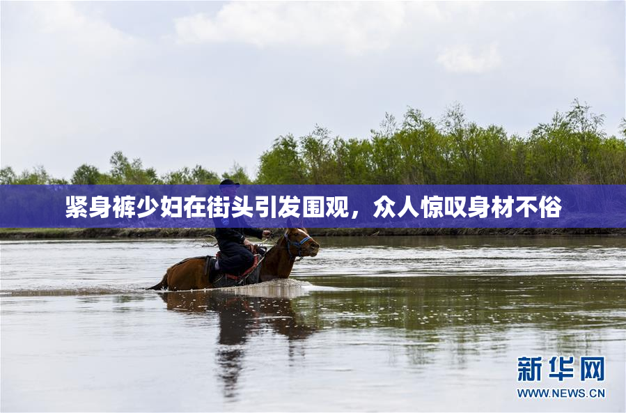 紧身裤少妇在街头引发围观，众人惊叹身材不俗