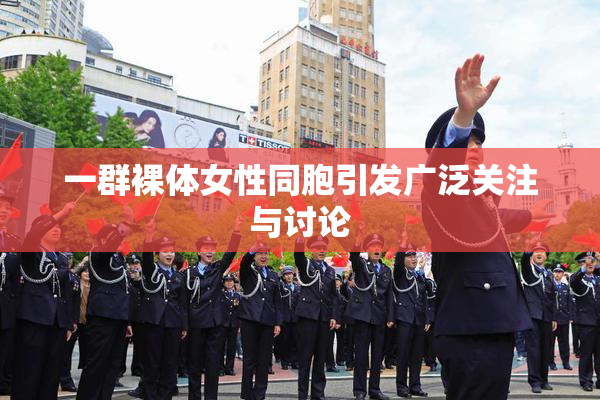 一群裸体女性同胞引发广泛关注与讨论