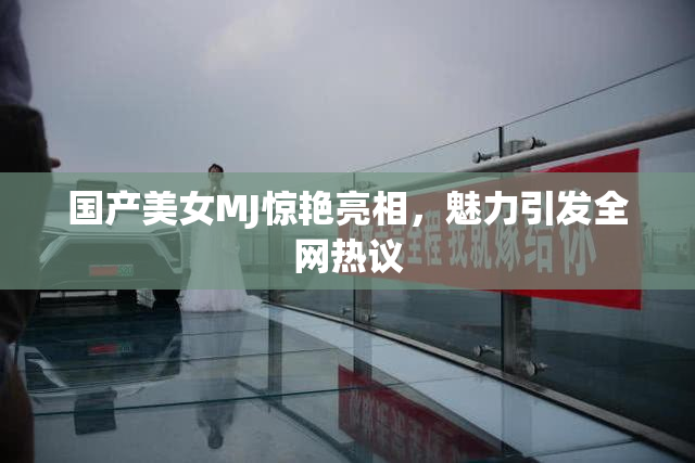 国产美女MJ惊艳亮相，魅力引发全网热议