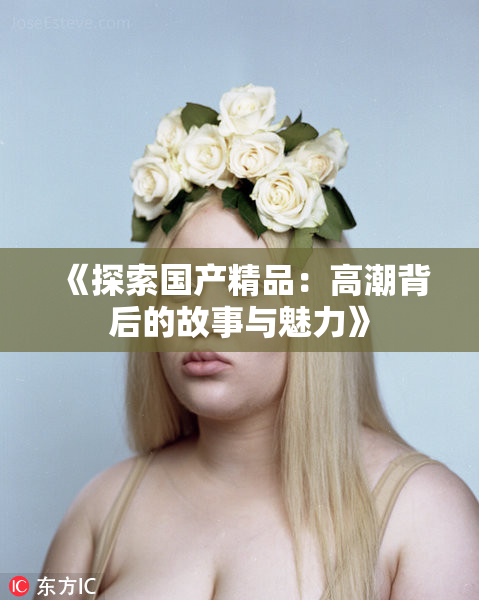 《探索国产精品：高潮背后的故事与魅力》