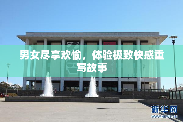 男女尽享欢愉，体验极致快感重写故事