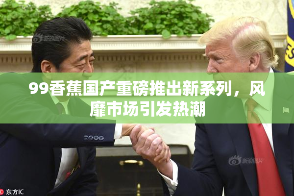 99香蕉国产重磅推出新系列，风靡市场引发热潮
