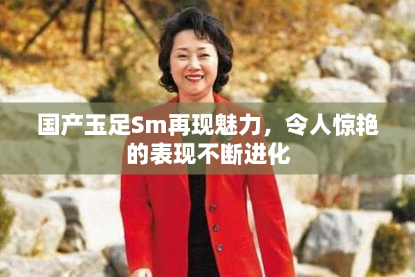 国产玉足Sm再现魅力，令人惊艳的表现不断进化