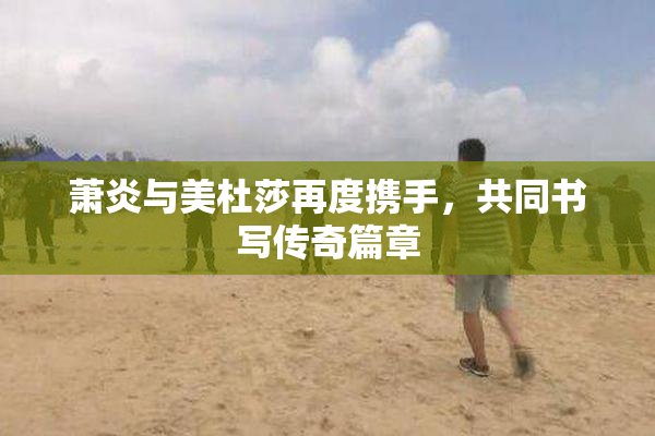 萧炎与美杜莎再度携手，共同书写传奇篇章