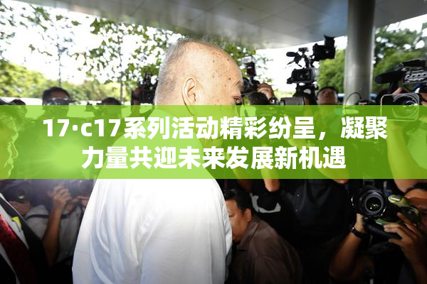 17·c17系列活动精彩纷呈，凝聚力量共迎未来发展新机遇