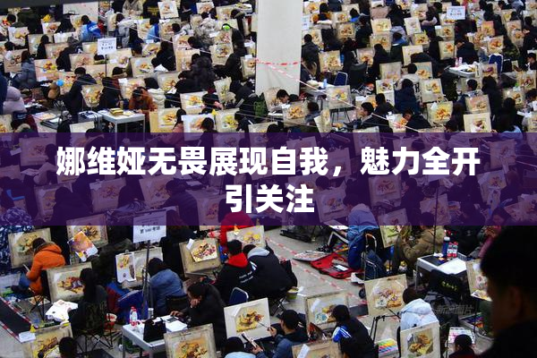 娜维娅无畏展现自我，魅力全开引关注