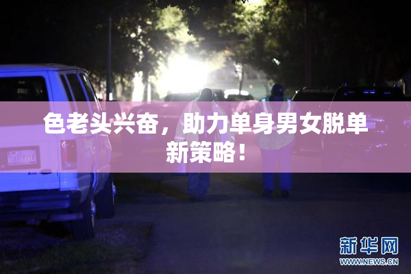色老头兴奋，助力单身男女脱单新策略！
